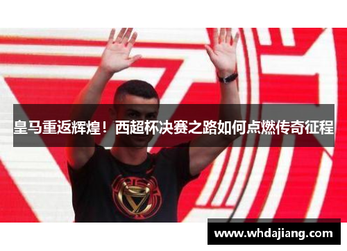 皇马重返辉煌！西超杯决赛之路如何点燃传奇征程